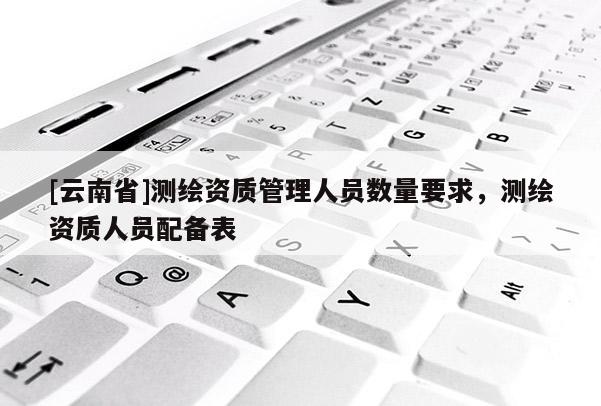 [云南省]測繪資質管理人員數量要求，測繪資質人員配備表