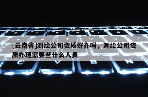 [云南省]測繪公司資質好辦嗎，測繪公司資質辦理需要些什么人員
