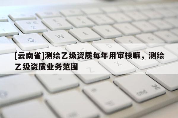 [云南省]測繪乙級資質(zhì)每年用審核嘛，測繪乙級資質(zhì)業(yè)務范圍