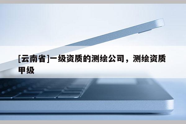 [云南省]一級資質的測繪公司，測繪資質 甲級
