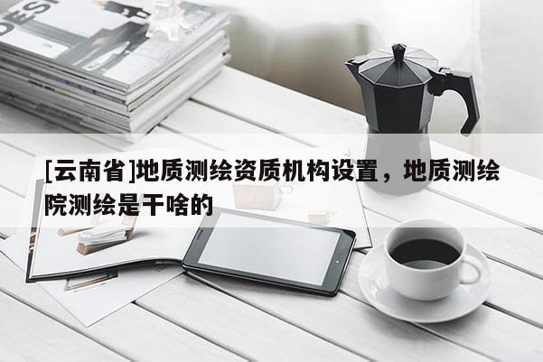 [云南省]地質測繪資質機構設置，地質測繪院測繪是干啥的