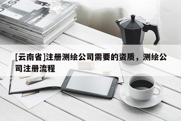 [云南省]注冊測繪公司需要的資質，測繪公司注冊流程