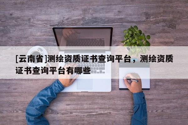[云南省]測繪資質證書查詢平臺，測繪資質證書查詢平臺有哪些