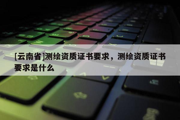 [云南省]測繪資質證書要求，測繪資質證書要求是什么