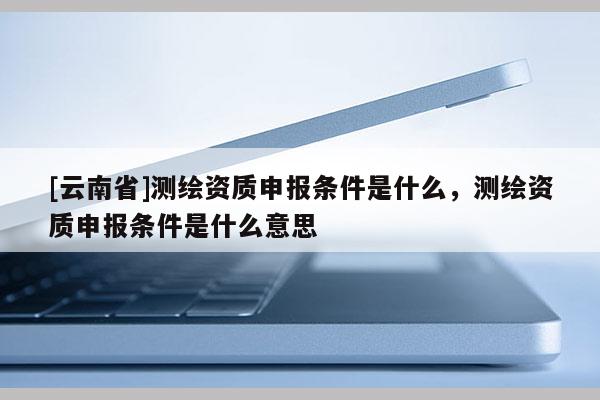 [云南省]測繪資質(zhì)申報條件是什么，測繪資質(zhì)申報條件是什么意思