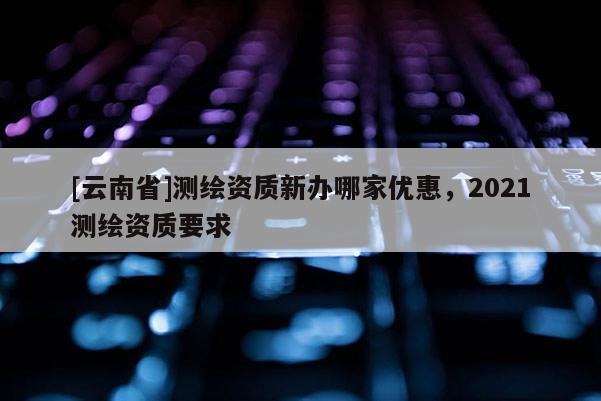 [云南省]測繪資質(zhì)新辦哪家優(yōu)惠，2021測繪資質(zhì)要求
