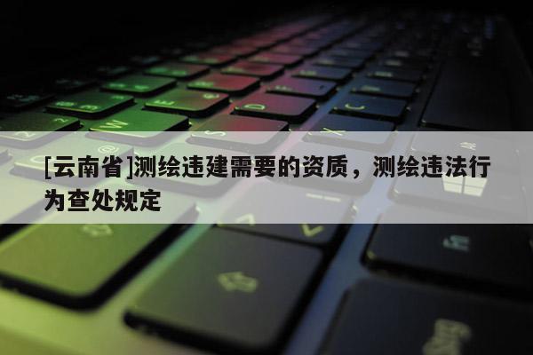 [云南省]測繪違建需要的資質，測繪違法行為查處規定