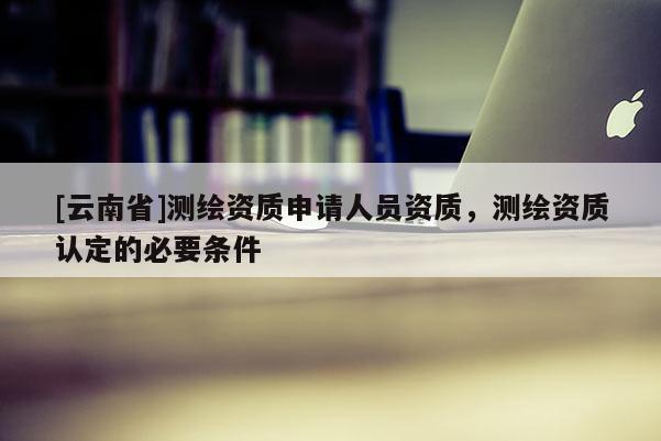 [云南省]測繪資質申請人員資質，測繪資質認定的必要條件