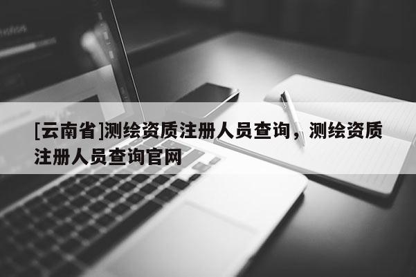 [云南省]測繪資質注冊人員查詢，測繪資質注冊人員查詢官網