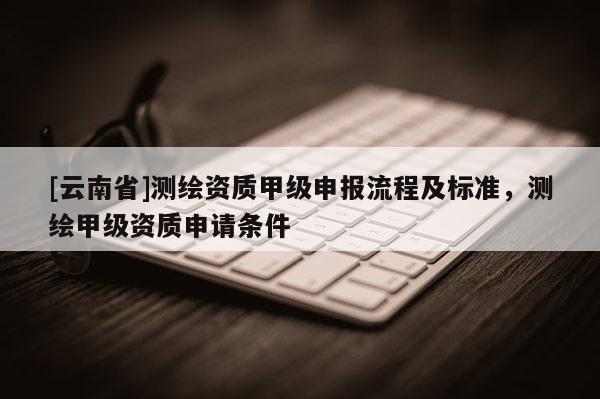 [云南省]測繪資質甲級申報流程及標準，測繪甲級資質申請條件