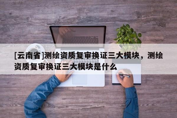 [云南省]測繪資質復審換證三大模塊，測繪資質復審換證三大模塊是什么