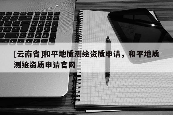 [云南省]和平地質測繪資質申請，和平地質測繪資質申請官網
