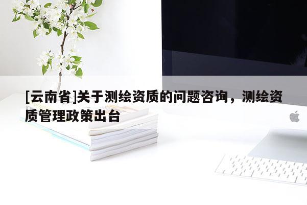 [云南省]關于測繪資質的問題咨詢，測繪資質管理政策出臺