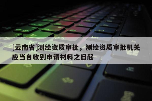 [云南省]測繪資質審批，測繪資質審批機關應當自收到申請材料之日起