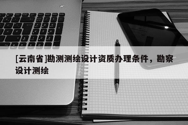[云南省]勘測測繪設計資質辦理條件，勘察設計測繪