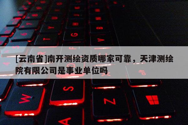 [云南省]南開測繪資質哪家可靠，天津測繪院有限公司是事業單位嗎