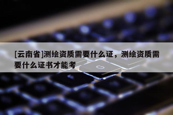 [云南省]測繪資質需要什么證，測繪資質需要什么證書才能考