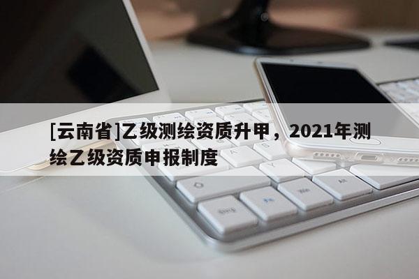 [云南省]乙級(jí)測(cè)繪資質(zhì)升甲，2021年測(cè)繪乙級(jí)資質(zhì)申報(bào)制度