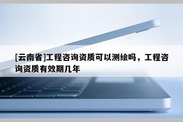 [云南省]工程咨詢資質可以測繪嗎，工程咨詢資質有效期幾年