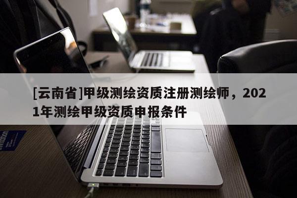 [云南省]甲級測繪資質注冊測繪師，2021年測繪甲級資質申報條件