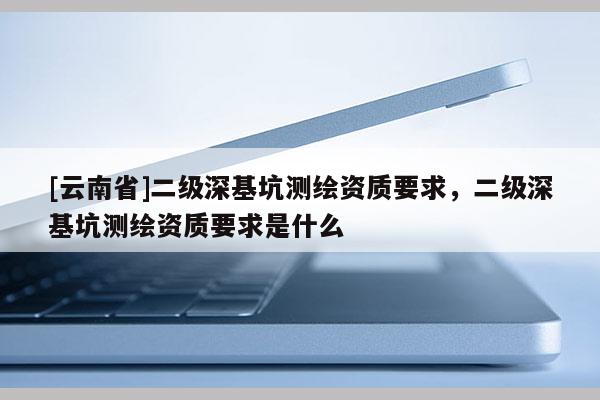 [云南省]二級深基坑測繪資質(zhì)要求，二級深基坑測繪資質(zhì)要求是什么
