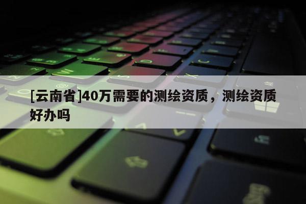 [云南省]40萬需要的測繪資質，測繪資質好辦嗎