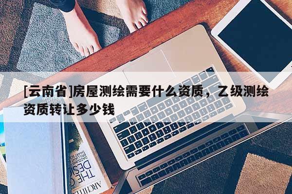 [云南省]房屋測繪需要什么資質，乙級測繪資質轉讓多少錢