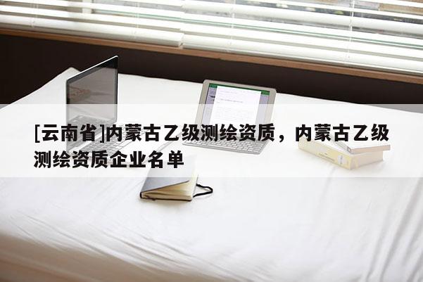 [云南省]內蒙古乙級測繪資質，內蒙古乙級測繪資質企業名單