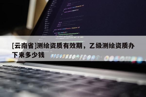 [云南省]測繪資質有效期，乙級測繪資質辦下來多少錢
