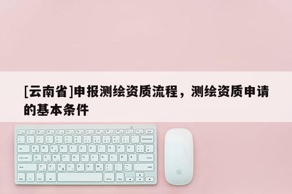[云南省]申報測繪資質流程，測繪資質申請的基本條件