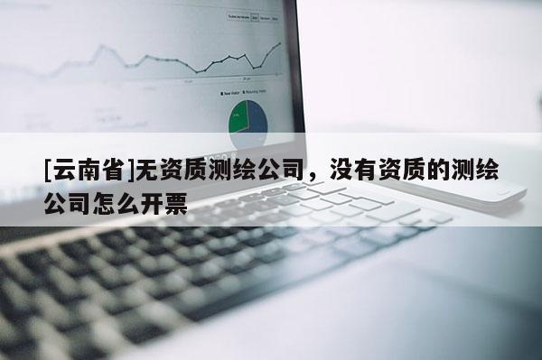 [云南省]無資質測繪公司，沒有資質的測繪公司怎么開票