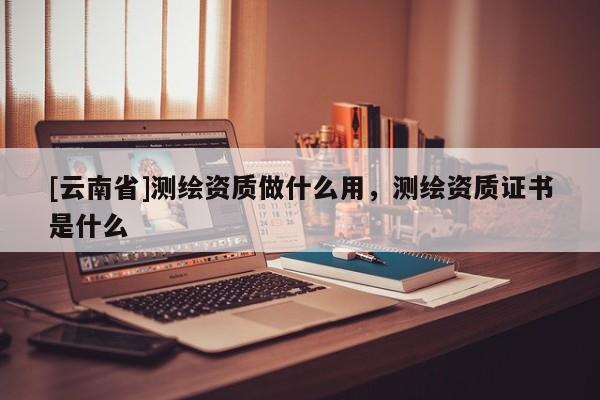 [云南省]測繪資質做什么用，測繪資質證書是什么