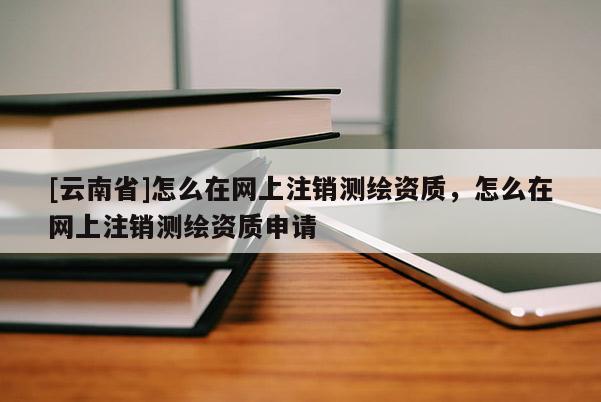 [云南省]怎么在網上注銷測繪資質，怎么在網上注銷測繪資質申請