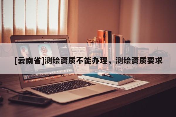 [云南省]測繪資質不能辦理，測繪資質要求