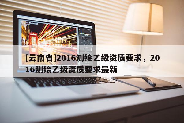 [云南省]2016測繪乙級資質要求，2016測繪乙級資質要求最新