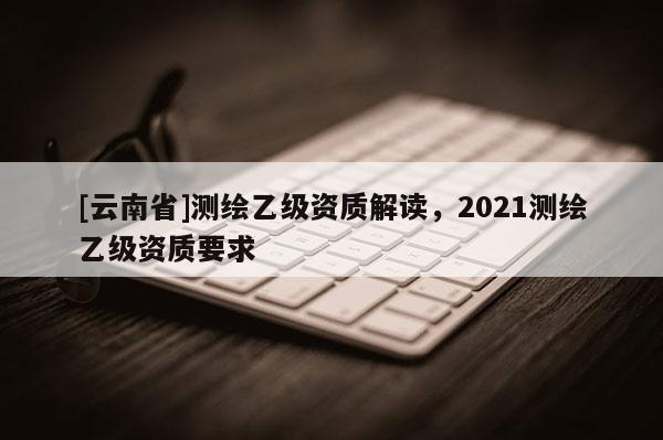 [云南省]測繪乙級資質解讀，2021測繪乙級資質要求