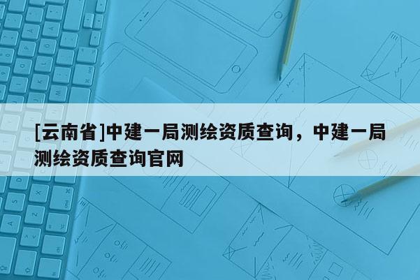[云南省]中建一局測繪資質查詢，中建一局測繪資質查詢官網