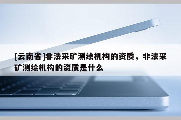 [云南省]非法采礦測繪機構的資質，非法采礦測繪機構的資質是什么