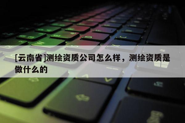 [云南省]測繪資質公司怎么樣，測繪資質是做什么的