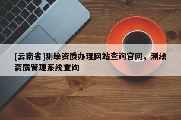 [云南省]測繪資質辦理網站查詢官網，測繪資質管理系統查詢