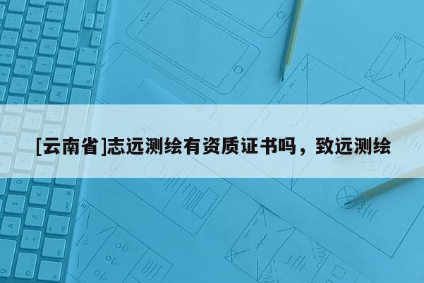 [云南省]志遠測繪有資質證書嗎，致遠測繪