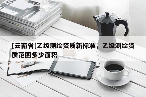 [云南省]乙級測繪資質新標準，乙級測繪資質范圍多少面積