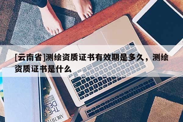 [云南省]測(cè)繪資質(zhì)證書有效期是多久，測(cè)繪資質(zhì)證書是什么