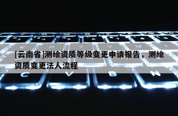 [云南省]測繪資質等級變更申請報告，測繪資質變更法人流程