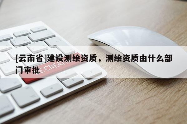 [云南省]建設測繪資質，測繪資質由什么部門審批