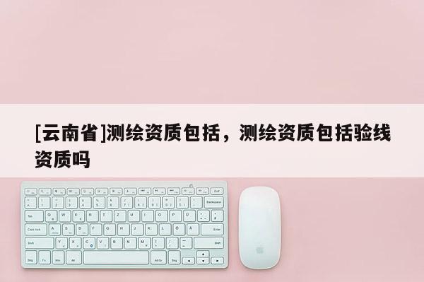[云南省]測繪資質包括，測繪資質包括驗線資質嗎