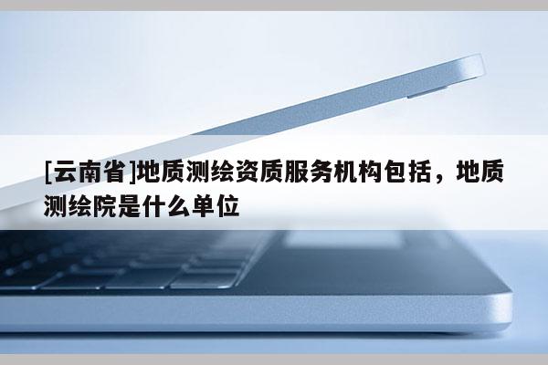 [云南省]地質測繪資質服務機構包括，地質測繪院是什么單位