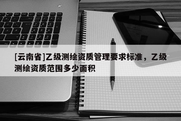 [云南省]乙級(jí)測(cè)繪資質(zhì)管理要求標(biāo)準(zhǔn)，乙級(jí)測(cè)繪資質(zhì)范圍多少面積