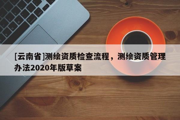 [云南省]測繪資質檢查流程，測繪資質管理辦法2020年版草案