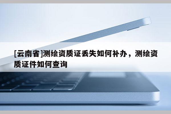 [云南省]測(cè)繪資質(zhì)證丟失如何補(bǔ)辦，測(cè)繪資質(zhì)證件如何查詢